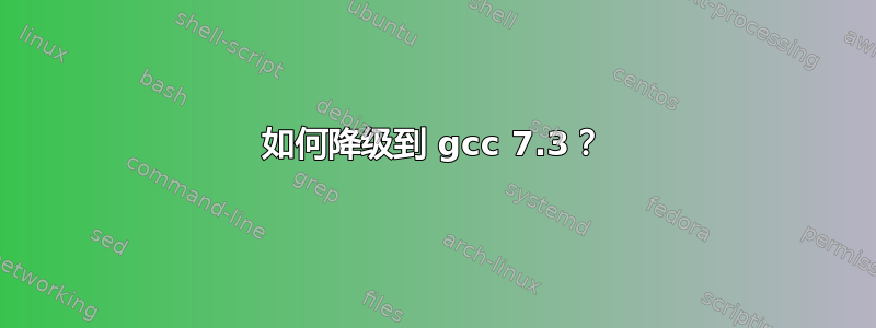 如何降级到 gcc 7.3？