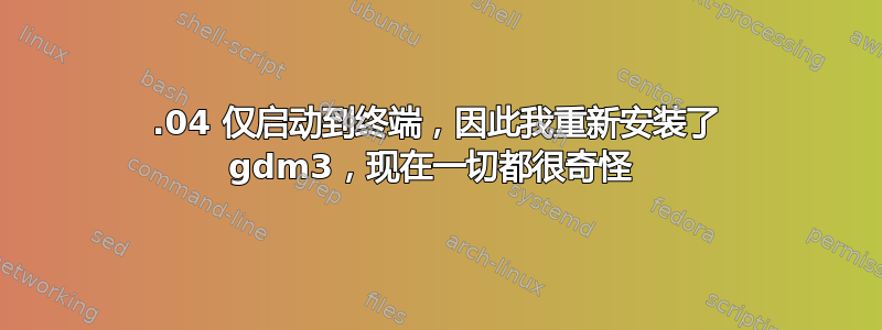 18.04 仅启动到终端，因此我重新安装了 gdm3，现在一切都很奇怪 