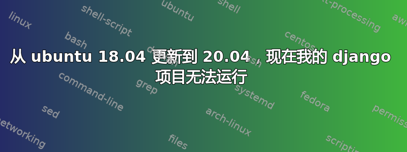 从 ubuntu 18.04 更新到 20.04，现在我的 django 项目无法运行