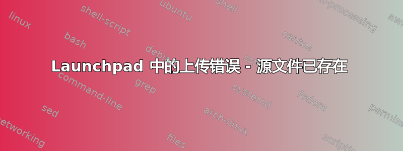 Launchpad 中的上传错误 - 源文件已存在