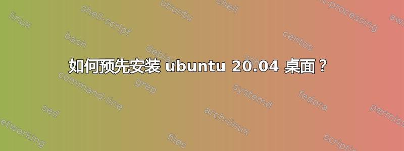 如何预先安装 ubuntu 20.04 桌面？