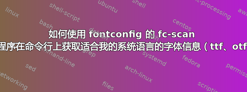 如何使用 fontconfig 的 fc-scan 实用程序在命令行上获取适合我的系统语言的字体信息（ttf、otf）？