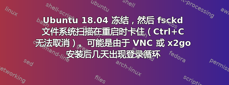 Ubuntu 18.04 冻结，然后 fsckd 文件系统扫描在重启时卡住（Ctrl+C 无法取消）。可能是由于 VNC 或 x2go 安装后几天出现登录循环