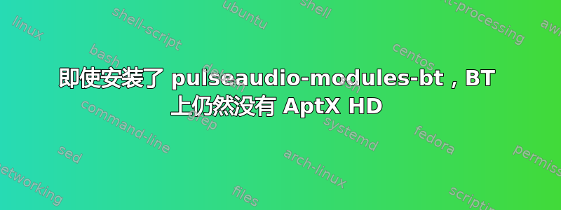 即使安装了 pulseaudio-modules-bt，BT 上仍然没有 AptX HD