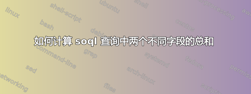 如何计算 soql 查询中两个不同字段的总和