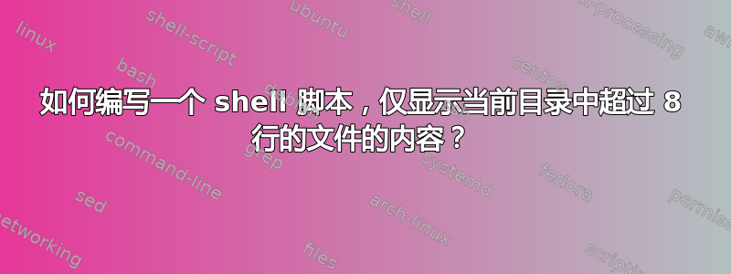 如何编写一个 shell 脚本，仅显示当前目录中超过 8 行的文件的内容？