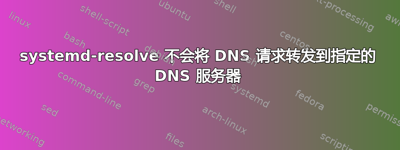 systemd-resolve 不会将 DNS 请求转发到指定的 DNS 服务器