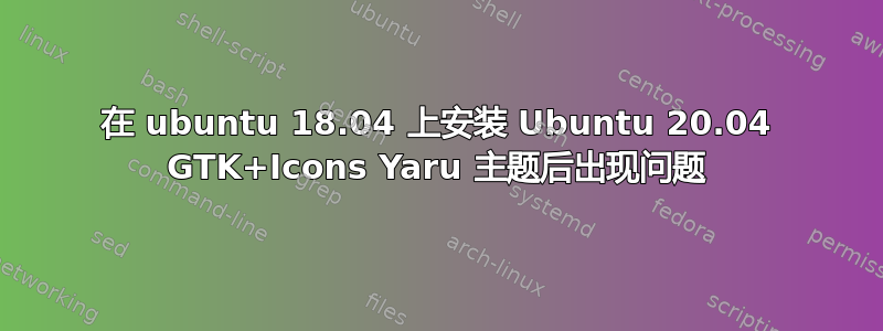 在 ubuntu 18.04 上安装 Ubuntu 20.04 GTK+Icons Yaru 主题后出现问题