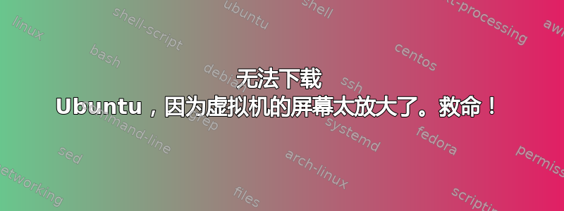 无法下载 Ubuntu，因为虚拟机的屏幕太放大了。救命！