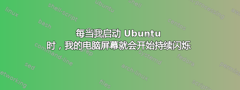 每当我启动 Ubuntu 时，我的电脑屏幕就会开始持续闪烁