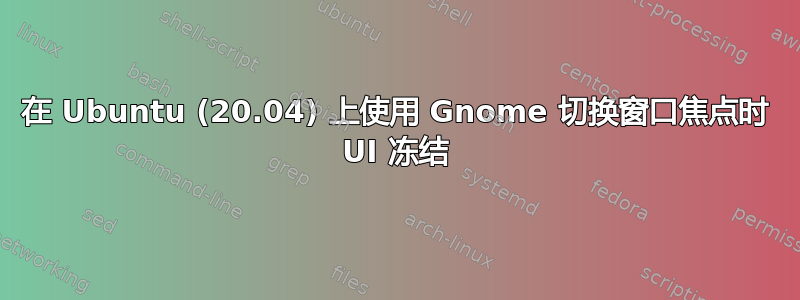 在 Ubuntu (20.04) 上使用 Gnome 切换窗口焦点时 UI 冻结