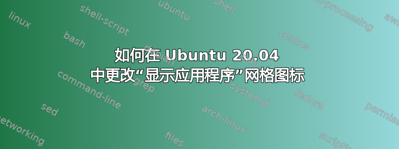 如何在 Ubuntu 20.04 中更改“显示应用程序”网格图标