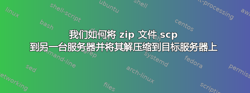 我们如何将 zip 文件 scp 到另一台服务器并将其解压缩到目标服务器上