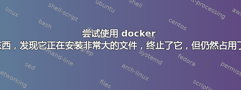 尝试使用 docker 安装某些东西，发现它正在安装非常大的文件，终止了它，但仍然占用了大量空间