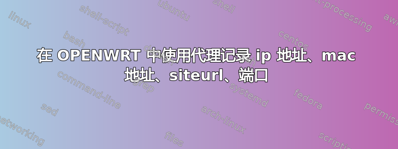 在 OPENWRT 中使用代理记录 ip 地址、mac 地址、siteurl、端口