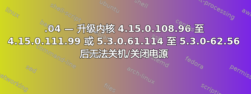 18.04 — 升级内核 4.15.0.108.96 至 4.15.0.111.99 或 5.3.0.61.114 至 5.3.0-62.56 后无法关机/关闭电源