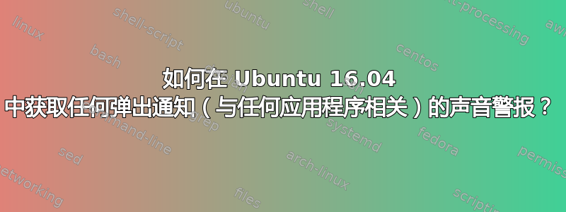 如何在 Ubuntu 16.04 中获取任何弹出通知（与任何应用程序相关）的声音警报？