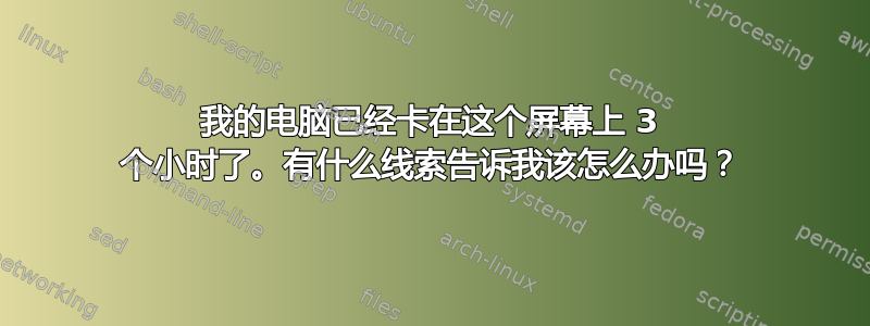 我的电脑已经卡在这个屏幕上 3 个小时了。有什么线索告诉我该怎么办吗？