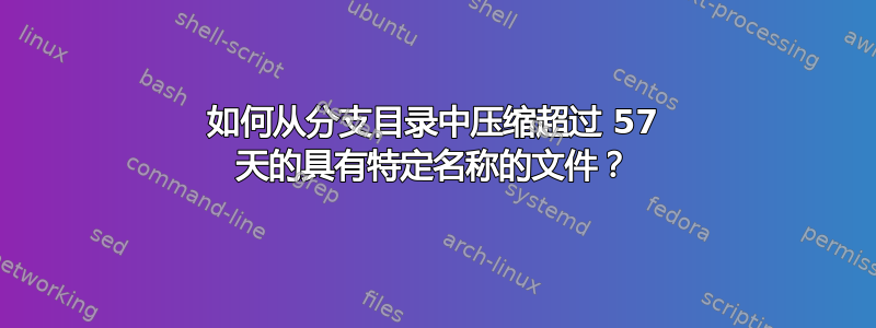 如何从分支目录中压缩超过 57 天的具有特定名称的文件？