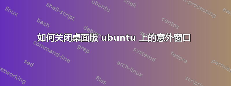 如何关闭桌面版 ubuntu 上的意外窗口