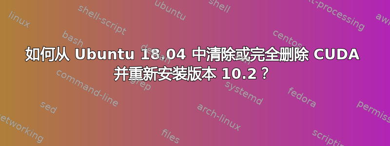 如何从 Ubuntu 18.04 中清除或完全删除 CUDA 并重新安装版本 10.2？