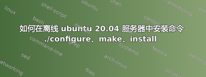 如何在离线 ubuntu 20.04 服务器中安装命令 ./configure、make、install 