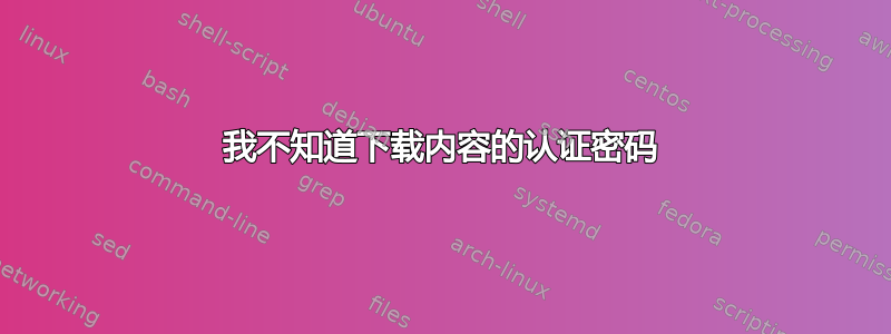 我不知道下载内容的认证密码