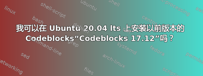 我可以在 Ubuntu 20.04 lts 上安装以前版本的 Codeblocks“Codeblocks 17.12”吗？