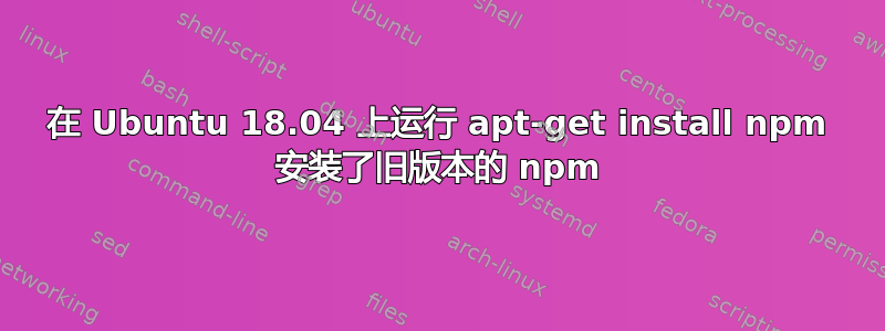 在 Ubuntu 18.04 上运行 apt-get install npm 安装了旧版本的 npm