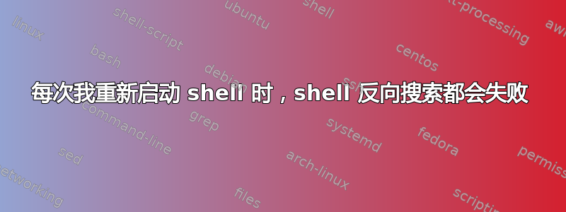 每次我重新启动 shell 时，shell 反向搜索都会失败