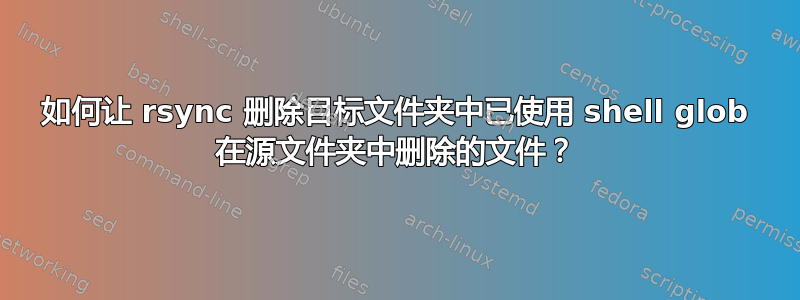 如何让 rsync 删除目标文件夹中已使用 shell glob 在源文件夹中删除的文件？