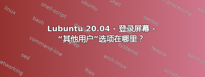 Lubuntu 20.04 - 登录屏幕 - “其他用户”选项在哪里？