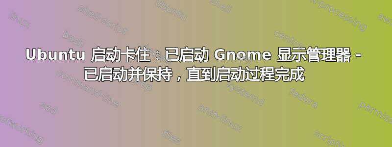 Ubuntu 启动卡住：已启动 Gnome 显示管理器 - 已启动并保持，直到启动过程完成