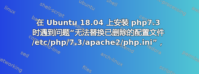 在 Ubuntu 18.04 上安装 php7.3 时遇到问题“无法替换已删除的配置文件 /etc/php/7.3/apache2/php.ini”，