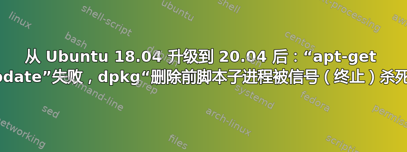 从 Ubuntu 18.04 升级到 20.04 后：“apt-get update”失败，dpkg“删除前脚本子进程被信号（终止）杀死”