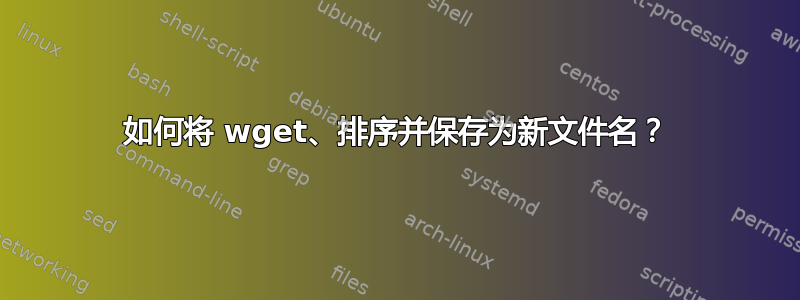 如何将 wget、排序并保存为新文件名？