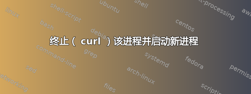 终止（ curl ）该进程并启动新进程