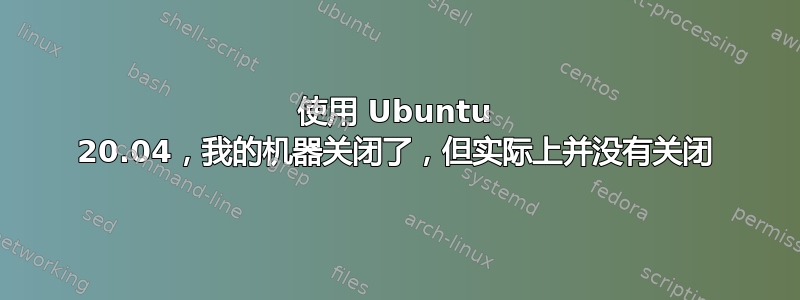 使用 Ubuntu 20.04，我的机器关闭了，但实际上并没有关闭