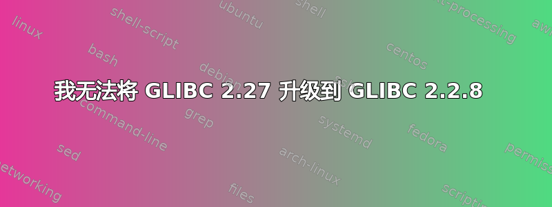 我无法将 GLIBC 2.27 升级到 GLIBC 2.2.8 