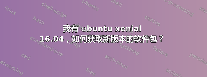 我有 ubuntu xenial 16.04，如何获取新版本的软件包？
