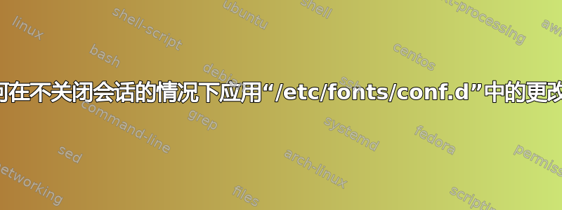 如何在不关闭会话的情况下应用“/etc/fonts/conf.d”中的更改？