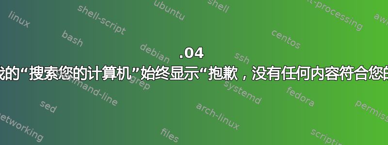 20.04 更新后，我的“搜索您的计算机”始终显示“抱歉，没有任何内容符合您的搜索”。