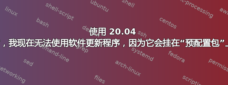 使用 20.04 时，我现在无法使用软件更新程序，因为它会挂在“预配置包”上