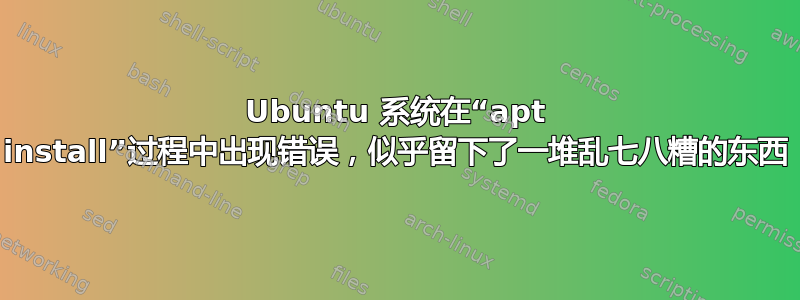 Ubuntu 系统在“apt install”过程中出现错误，似乎留下了一堆乱七八糟的东西