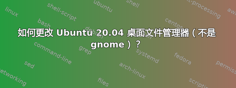 如何更改 Ubuntu 20.04 桌面文件管理器（不是 gnome）？