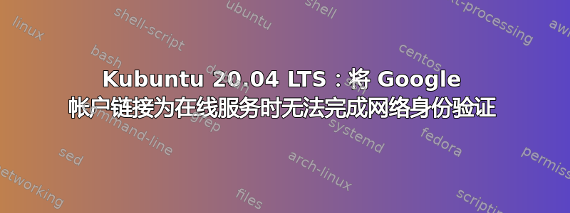 Kubuntu 20.04 LTS：将 Google 帐户链接为在线服务时无法完成网络身份验证