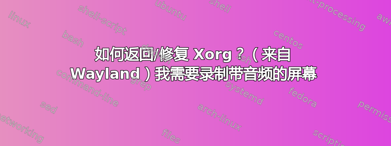 如何返回/修复 Xorg？（来自 Wayland）我需要录制带音频的屏幕