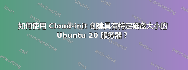 如何使用 Cloud-init 创建具有特定磁盘大小的 Ubuntu 20 服务器？