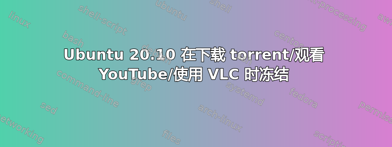 Ubuntu 20.10 在下载 torrent/观看 YouTube/使用 VLC 时冻结