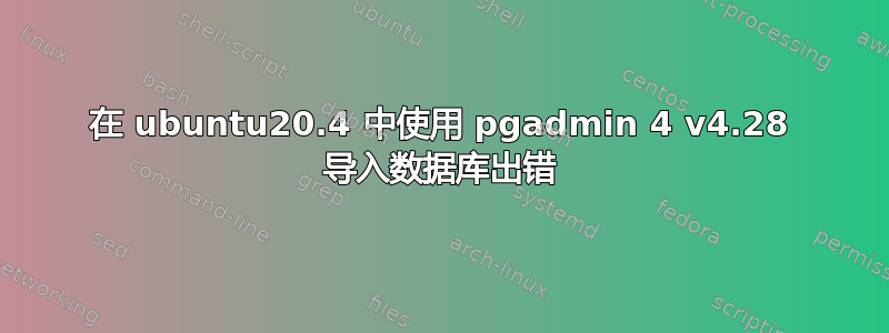 在 ubuntu20.4 中使用 pgadmin 4 v4.28 导入数据库出错